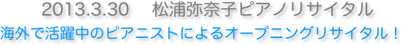 　2013.3.30 　松浦弥奈子ピアノリサイタル 海外で活躍中のピアニストによるオープニングリサイタル !