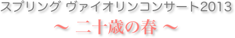 スプリング ヴァイオリンコンサート2013
〜 二十歳の春 〜